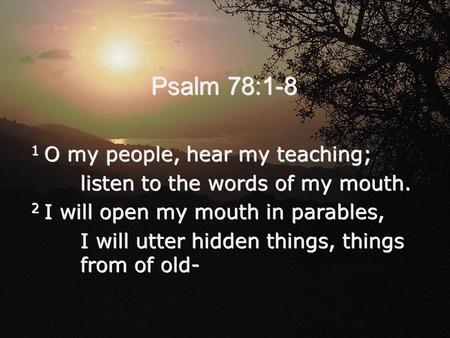 Psalm 78:1-8 1 O my people, hear my teaching; listen to the words of my mouth. 2 I will open my mouth in parables, I will utter hidden things, things from.