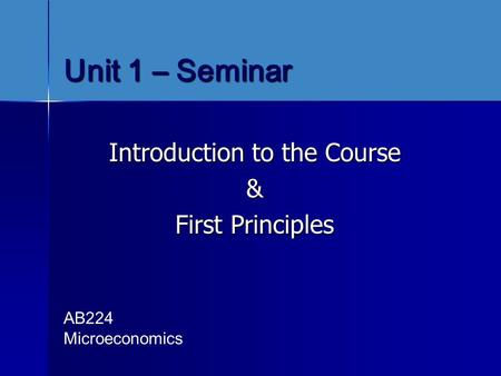 Unit 1 – Seminar Introduction to the Course & First Principles AB224 Microeconomics.