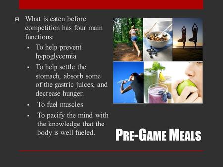 P RE -G AME M EALS  What is eaten before competition has four main functions:  To help prevent hypoglycemia  To help settle the stomach, absorb some.