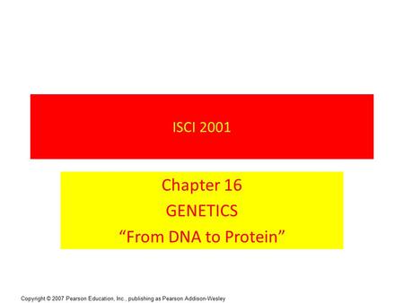 Copyright © 2007 Pearson Education, Inc., publishing as Pearson Addison-Wesley ISCI 2001 Chapter 16 GENETICS “From DNA to Protein”