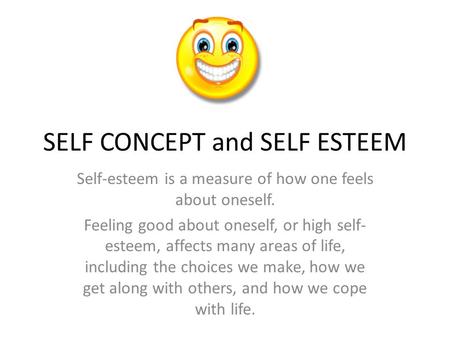SELF CONCEPT and SELF ESTEEM Self-esteem is a measure of how one feels about oneself. Feeling good about oneself, or high self- esteem, affects many areas.