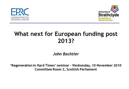 What next for European funding post 2013? John Bachtler ‘Regeneration in Hard Times’ seminar – Wednesday, 10 November 2010 Committee Room 2, Scottish Parliament.
