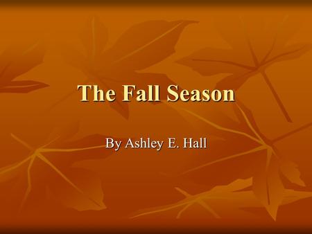 The Fall Season By Ashley E. Hall What is Fall? The fall season is during the months of September, October, and November. The fall season is during the.