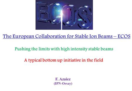 F. Azaiez (IPN-Orsay) The European Collaboration for Stable Ion Beams – ECOS Pushing the limits with high intensity stable beams A typical bottom up initiative.