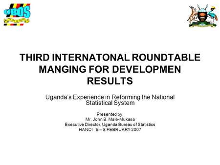 THIRD INTERNATONAL ROUNDTABLE MANGING FOR DEVELOPMEN RESULTS Uganda’s Experience in Reforming the National Statistical System Presented by: Mr. John B.