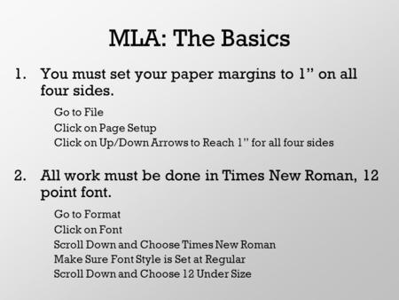 MLA: The Basics 1.You must set your paper margins to 1” on all four sides. Go to File Click on Page Setup Click on Up/Down Arrows to Reach 1” for all four.