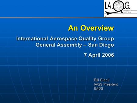 An Overview International Aerospace Quality Group General Assembly – San Diego 7 April 2006 Bill Black IAQG President EADS.