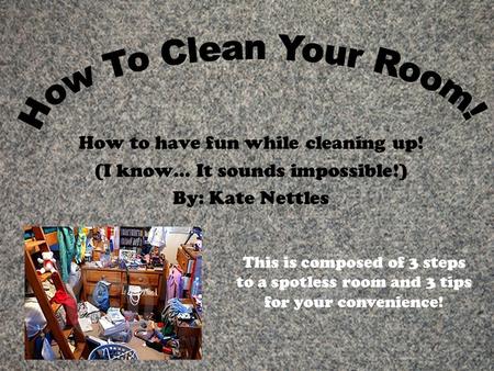How to have fun while cleaning up! (I know… It sounds impossible!) By: Kate Nettles This is composed of 3 steps to a spotless room and 3 tips for your.
