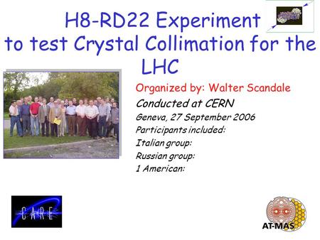 H8-RD22 Experiment to test Crystal Collimation for the LHC Organized by: Walter Scandale Conducted at CERN Geneva, 27 September 2006 Participants included: