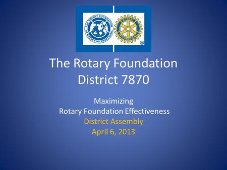 The Rotary Foundation District 7870 Maximizing Rotary Foundation Effectiveness District Assembly April 6, 2013.