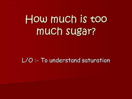 How much is too much sugar? L/O :- To understand saturation.