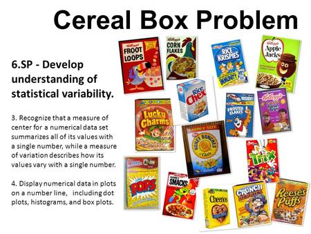 Cereal Box Problem 6.SP - Develop understanding of statistical variability. 3. Recognize that a measure of center for a numerical data set summarizes all.