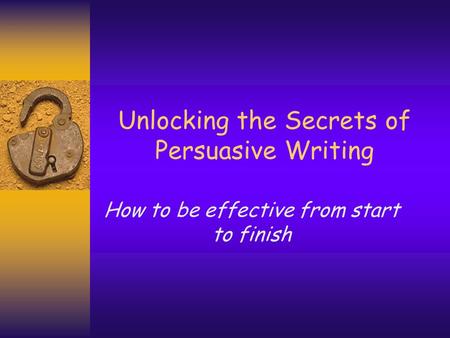 Unlocking the Secrets of Persuasive Writing How to be effective from start to finish.