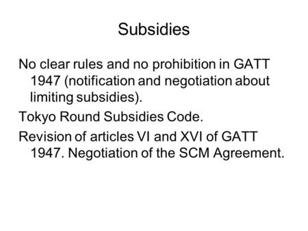 Subsidies No clear rules and no prohibition in GATT 1947 (notification and negotiation about limiting subsidies). Tokyo Round Subsidies Code. Revision.