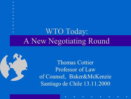 WTO Today: A New Negotiating Round Thomas Cottier Professor of Law of Counsel, Baker&McKenzie Santiago de Chile 13.11.2000.
