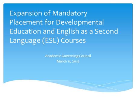 Expansion of Mandatory Placement for Developmental Education and English as a Second Language (ESL) Courses Academic Governing Council March 11, 2014.