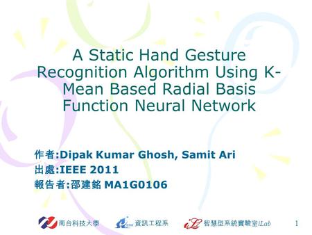 資訊工程系智慧型系統實驗室 iLab 南台科技大學 1 A Static Hand Gesture Recognition Algorithm Using K- Mean Based Radial Basis Function Neural Network 作者 :Dipak Kumar Ghosh,