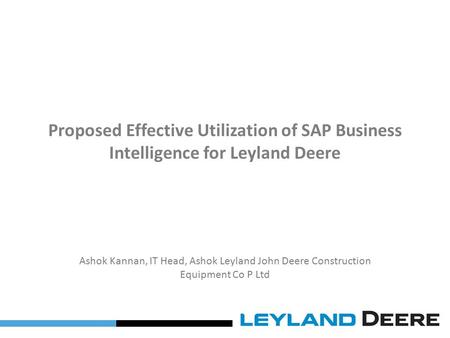 Proposed Effective Utilization of SAP Business Intelligence for Leyland Deere Ashok Kannan, IT Head, Ashok Leyland John Deere Construction Equipment Co.