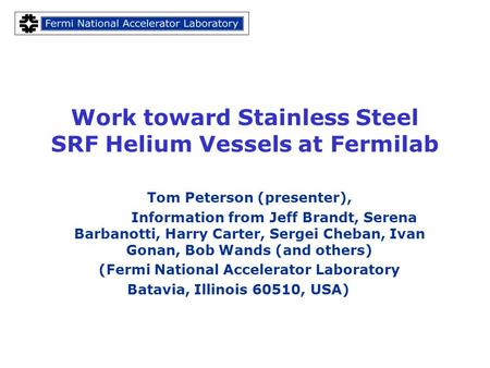Work toward Stainless Steel SRF Helium Vessels at Fermilab Tom Peterson (presenter), Information from Jeff Brandt, Serena Barbanotti, Harry Carter, Sergei.