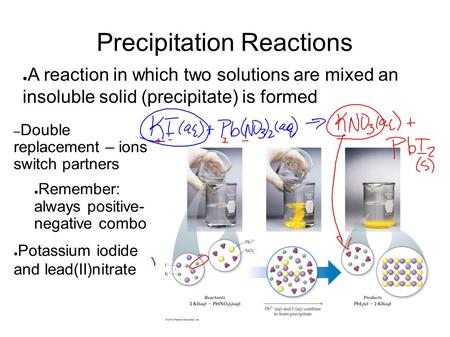 Precipitation Reactions ● A reaction in which two solutions are mixed an insoluble solid (precipitate) is formed – Double replacement – ions switch partners.