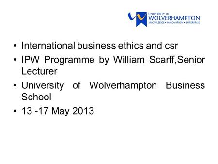 International business ethics and csr IPW Programme by William Scarff,Senior Lecturer University of Wolverhampton Business School 13 -17 May 2013.