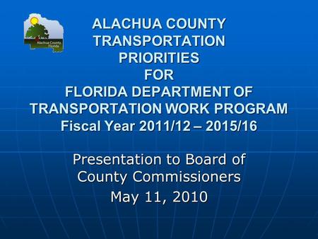 ALACHUA COUNTY TRANSPORTATION PRIORITIES FOR FLORIDA DEPARTMENT OF TRANSPORTATION WORK PROGRAM Fiscal Year 2011/12 – 2015/16 Presentation to Board of County.