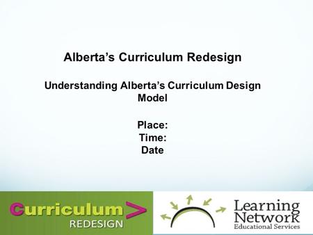 Alberta’s Curriculum Redesign Understanding Alberta’s Curriculum Design Model Place: Time: Date.