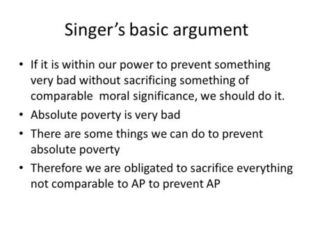 Singer’s basic argument If it is within our power to prevent something very bad without sacrificing something of comparable moral significance, we should.