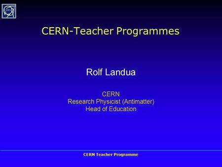 CERN Teacher Programme CERN-Teacher Programmes Rolf Landua CERN Research Physicist (Antimatter) Head of Education.