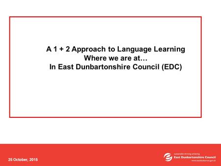 25 October, 2015 A 1 + 2 Approach to Language Learning Where we are at… In East Dunbartonshire Council (EDC)