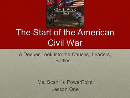 The Start of the American Civil War A Deeper Look into the Causes, Leaders, Battles... Ms. Scahill’s PowerPoint Lesson One.