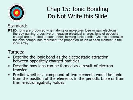Chap 15: Ionic Bonding Do Not Write this Slide Standard: PS2D: Ions are produced when atoms or molecules lose or gain electrons, thereby gaining a positive.