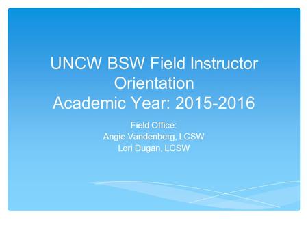 UNCW BSW Field Instructor Orientation Academic Year: 2015-2016 Field Office: Angie Vandenberg, LCSW Lori Dugan, LCSW.