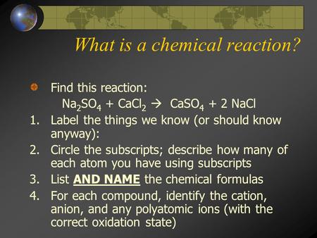 What is a chemical reaction? Find this reaction: Na 2 SO 4 + CaCl 2  CaSO 4 + 2 NaCl 1.Label the things we know (or should know anyway): 2.Circle the.
