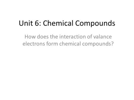 Unit 6: Chemical Compounds How does the interaction of valance electrons form chemical compounds?