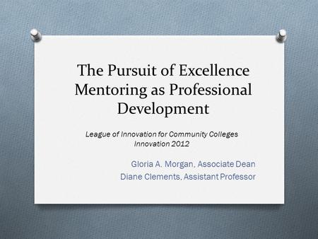 The Pursuit of Excellence Mentoring as Professional Development Gloria A. Morgan, Associate Dean Diane Clements, Assistant Professor League of Innovation.