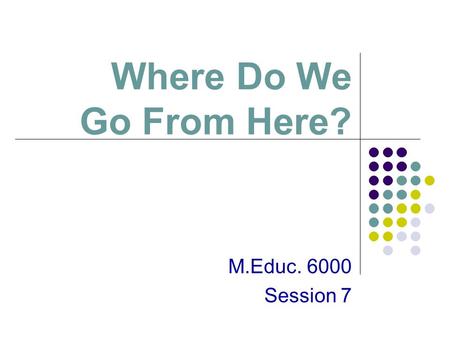 Where Do We Go From Here? M.Educ. 6000 Session 7.