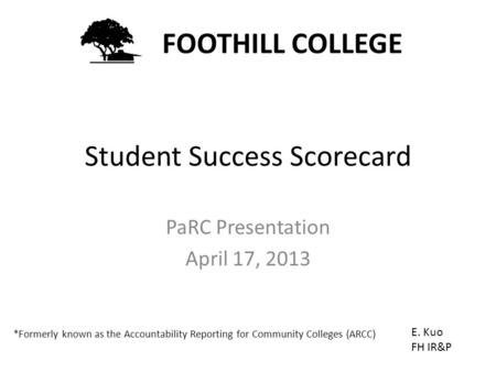 Student Success Scorecard PaRC Presentation April 17, 2013 FOOTHILL COLLEGE E. Kuo FH IR&P *Formerly known as the Accountability Reporting for Community.
