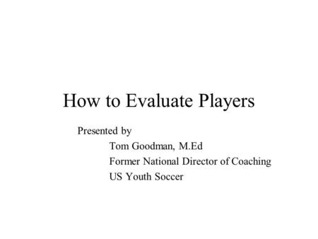 How to Evaluate Players Presented by Tom Goodman, M.Ed Former National Director of Coaching US Youth Soccer.