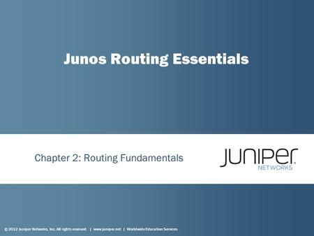 © 2012 Juniper Networks, Inc. All rights reserved. | www.juniper.net | Worldwide Education Services Chapter 2: Routing Fundamentals Junos Routing Essentials.