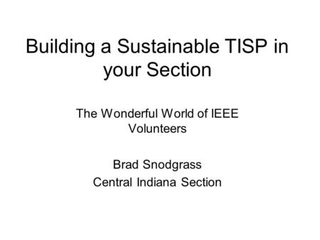 Building a Sustainable TISP in your Section The Wonderful World of IEEE Volunteers Brad Snodgrass Central Indiana Section.