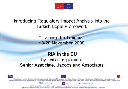 Introducing Regulatory Impact Analysis into the Turkish Legal Framework “Training the Trainers” 18-20 November 2008 RIA in the EU by Lydia Jørgensen, Senior.