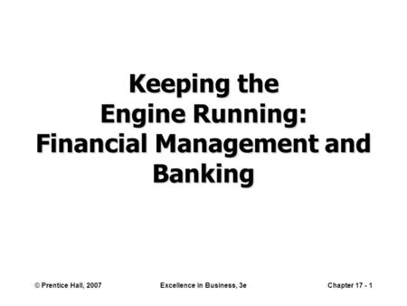 © Prentice Hall, 2007Excellence in Business, 3eChapter 17 - 1 Keeping the Engine Running: Financial Management and Banking.
