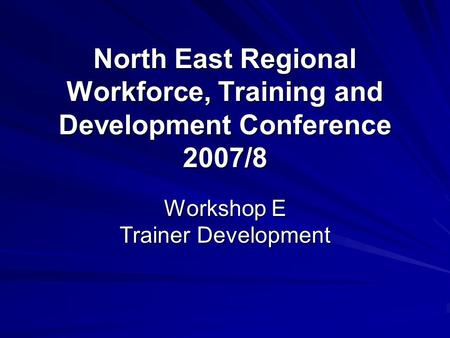 North East Regional Workforce, Training and Development Conference 2007/8 Workshop E Trainer Development.