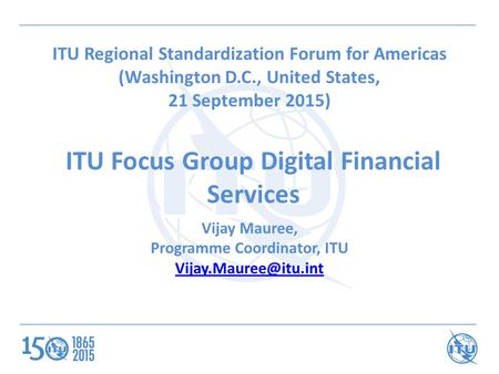 ITU Focus Group Digital Financial Services ITU Regional Standardization Forum for Americas (Washington D.C., United States, 21 September 2015) Vijay Mauree,