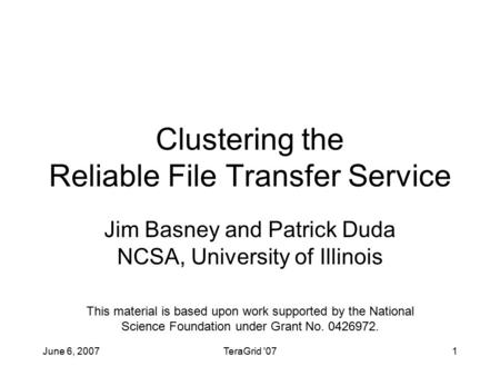 June 6, 2007TeraGrid '071 Clustering the Reliable File Transfer Service Jim Basney and Patrick Duda NCSA, University of Illinois This material is based.