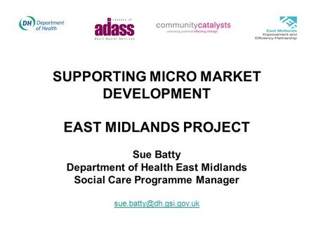 SUPPORTING MICRO MARKET DEVELOPMENT EAST MIDLANDS PROJECT Sue Batty Department of Health East Midlands Social Care Programme Manager
