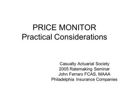 PRICE MONITOR Practical Considerations Casualty Actuarial Society 2005 Ratemaking Seminar John Ferraro FCAS, MAAA Philadelphia Insurance Companies.