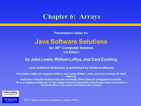 © 2011 Pearson Education, publishing as Addison-Wesley Chapter 6: Arrays Presentation slides for Java Software Solutions for AP* Computer Science 3rd Edition.