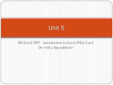 MS Excel 2007 - Introduction to Excel; What Can I Do with a Spreadsheet? Unit 5.